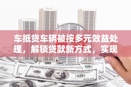 陇县车抵贷车辆被按多元效益处理，解锁贷款新方式，实现资产最大化