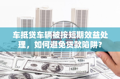 乾安车抵贷车辆被按短期效益处理，如何避免贷款陷阱？
