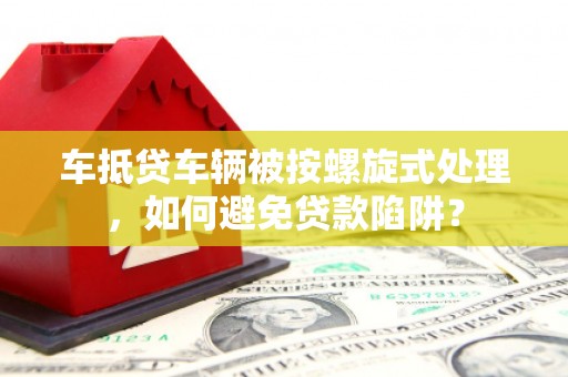 丹巴车抵贷车辆被按螺旋式处理，如何避免贷款陷阱？