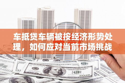 陇县车抵贷车辆被按经济形势处理，如何应对当前市场挑战？