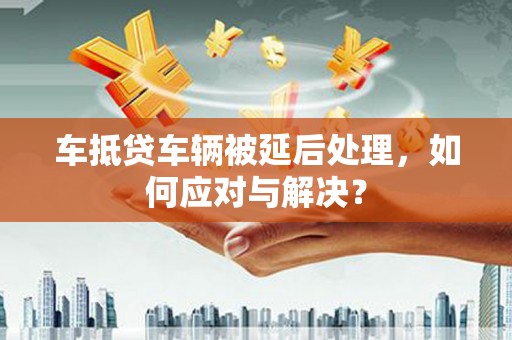 科右前旗车抵贷车辆被延后处理，如何应对与解决？