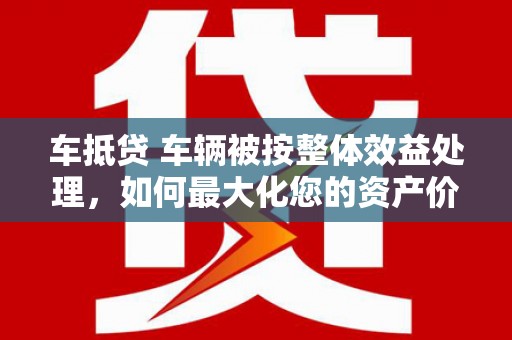 盘山车抵贷 车辆被按整体效益处理，如何最大化您的资产价值？