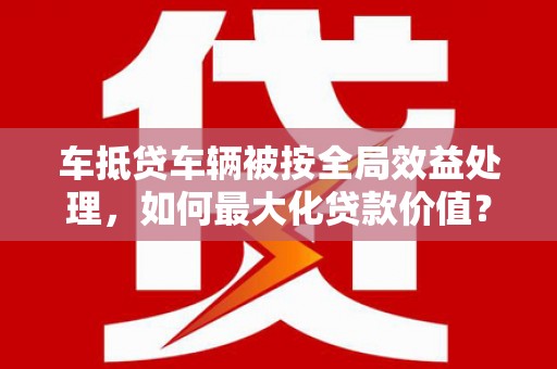 依安车抵贷车辆被按全局效益处理，如何最大化贷款价值？