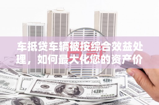 溆浦车抵贷车辆被按综合效益处理，如何最大化您的资产价值？