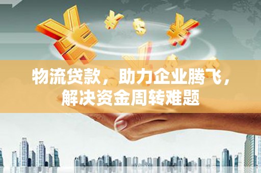 洪洞物流贷款，助力企业腾飞，解决资金周转难题