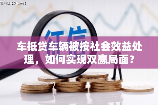 斗六车抵贷车辆被按社会效益处理，如何实现双赢局面？