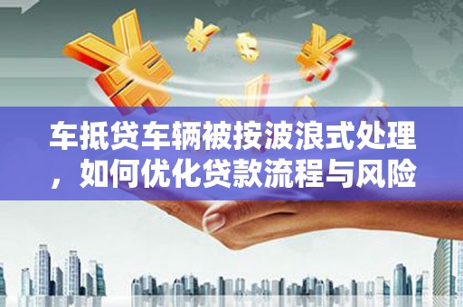 忠县车抵贷车辆被按波浪式处理，如何优化贷款流程与风险管理