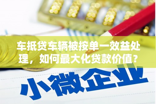 益阳车抵贷车辆被按单一效益处理，如何最大化贷款价值？