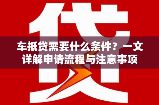 益阳车抵贷需要什么条件？一文详解申请流程与注意事项