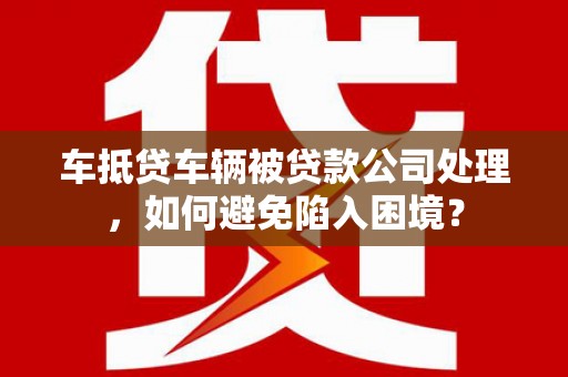 秦皇岛车抵贷车辆被贷款公司处理，如何避免陷入困境？