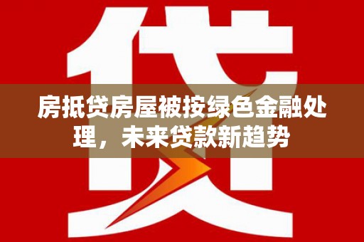 常山房抵贷房屋被按绿色金融处理，未来贷款新趋势