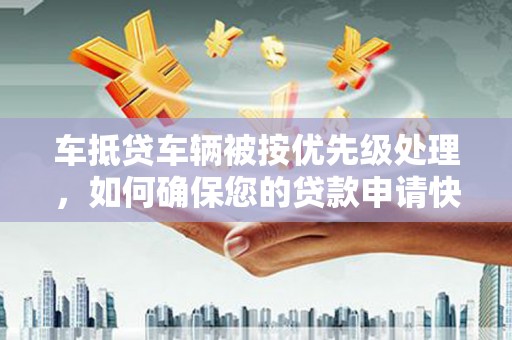 当阳车抵贷车辆被按优先级处理，如何确保您的贷款申请快速通过？
