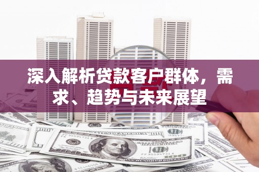 三重深入解析贷款客户群体，需求、趋势与未来展望