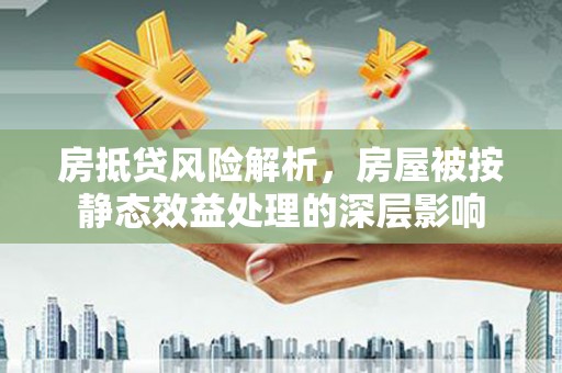 阳朔房抵贷风险解析，房屋被按静态效益处理的深层影响