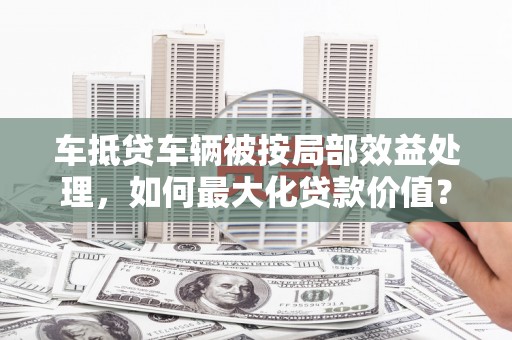 丹江口车抵贷车辆被按局部效益处理，如何最大化贷款价值？