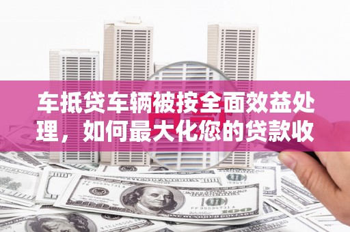 克拉玛依车抵贷车辆被按全面效益处理，如何最大化您的贷款收益？