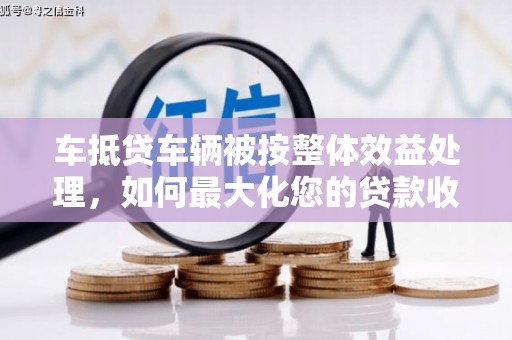 辽宁车抵贷车辆被按整体效益处理，如何最大化您的贷款收益？