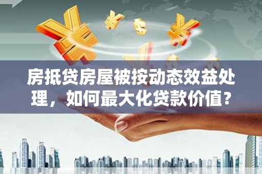 林园房抵贷房屋被按动态效益处理，如何最大化贷款价值？