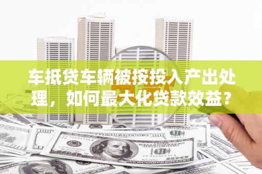 溪口车抵贷车辆被按投入产出处理，如何最大化贷款效益？