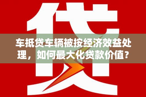 辽宁车抵贷车辆被按经济效益处理，如何最大化贷款价值？