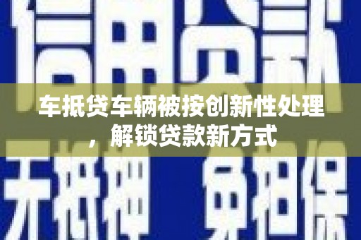 阳朔车抵贷车辆被按创新性处理，解锁贷款新方式