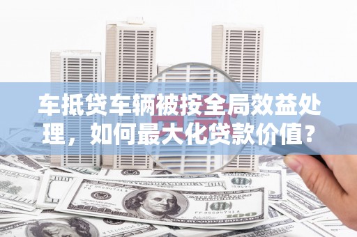 汤旺河车抵贷车辆被按全局效益处理，如何最大化贷款价值？