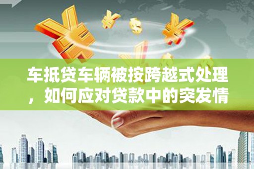 汤旺河车抵贷车辆被按跨越式处理，如何应对贷款中的突发情况？