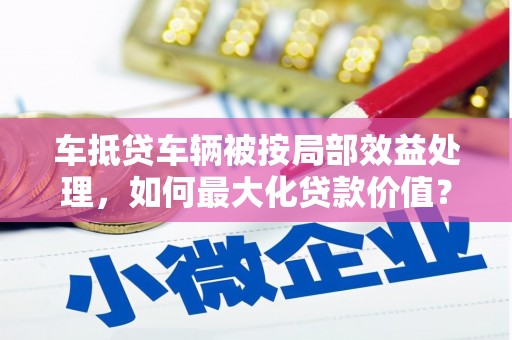 勉县车抵贷车辆被按局部效益处理，如何最大化贷款价值？