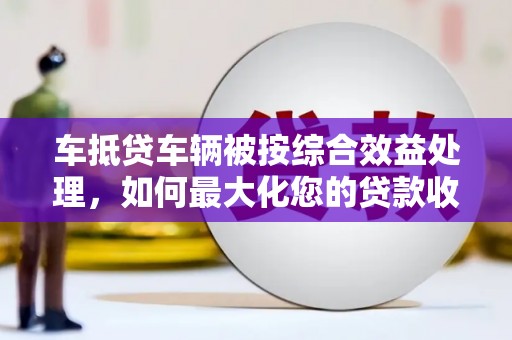 勉县车抵贷车辆被按综合效益处理，如何最大化您的贷款收益？