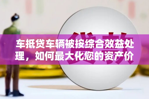 商城车抵贷车辆被按综合效益处理，如何最大化您的资产价值？