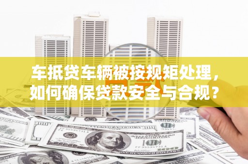 商城车抵贷车辆被按规矩处理，如何确保贷款安全与合规？