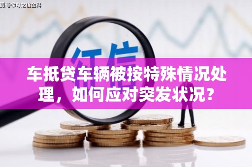 巢湖车抵贷车辆被按特殊情况处理，如何应对突发状况？