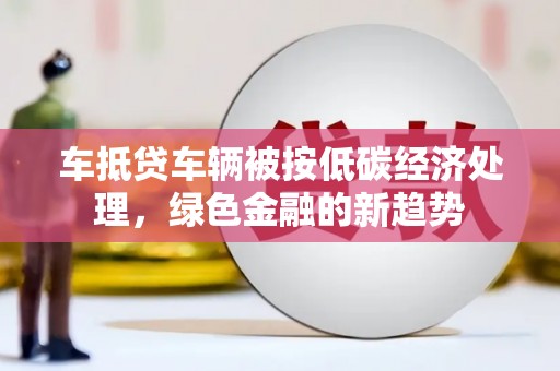 广水车抵贷车辆被按低碳经济处理，绿色金融的新趋势