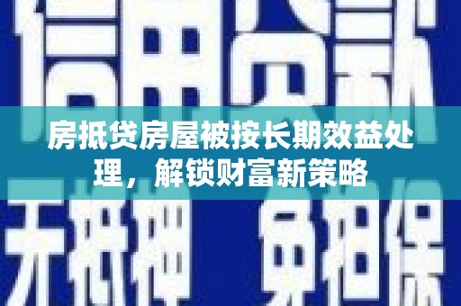 广水房抵贷房屋被按长期效益处理，解锁财富新策略