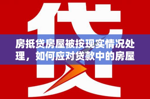 湘西房抵贷房屋被按现实情况处理，如何应对贷款中的房屋处置问题