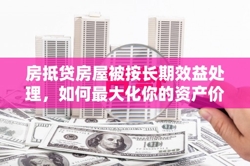 大鹏新区房抵贷房屋被按长期效益处理，如何最大化你的资产价值？