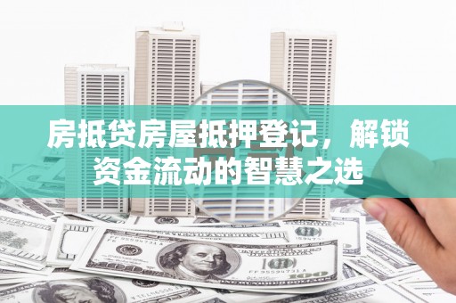 宜章房抵贷房屋抵押登记，解锁资金流动的智慧之选