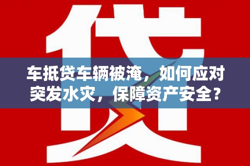 阳城车抵贷车辆被淹，如何应对突发水灾，保障资产安全？