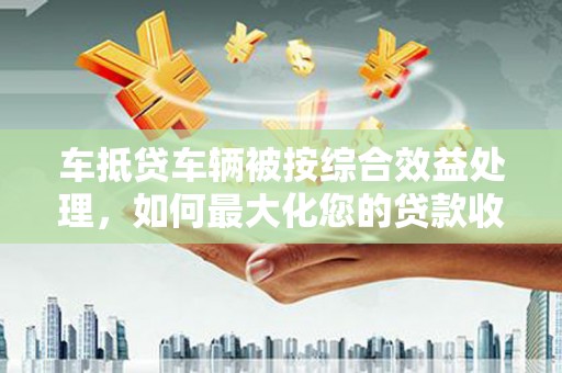 阳泉车抵贷车辆被按综合效益处理，如何最大化您的贷款收益？