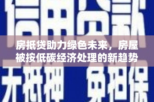 孟州房抵贷助力绿色未来，房屋被按低碳经济处理的新趋势