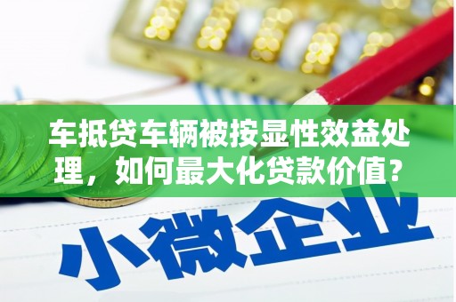 壶关车抵贷车辆被按显性效益处理，如何最大化贷款价值？