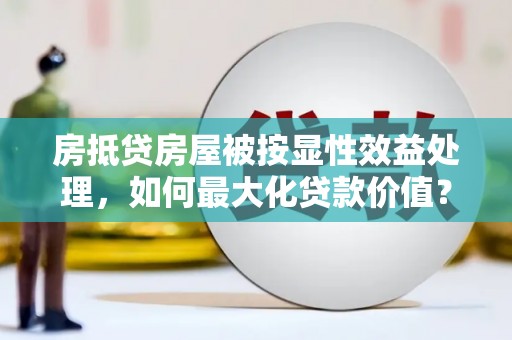 五河房抵贷房屋被按显性效益处理，如何最大化贷款价值？