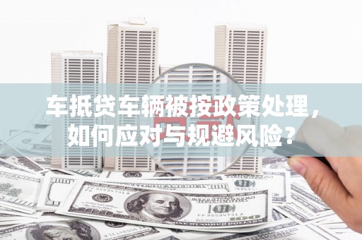 积石山车抵贷车辆被按政策处理，如何应对与规避风险？