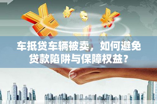 龙门车抵贷车辆被卖，如何避免贷款陷阱与保障权益？