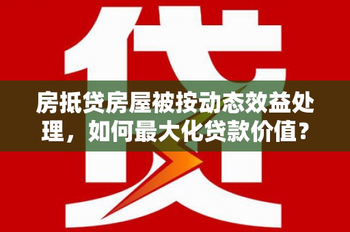 西咸房抵贷房屋被按动态效益处理，如何最大化贷款价值？