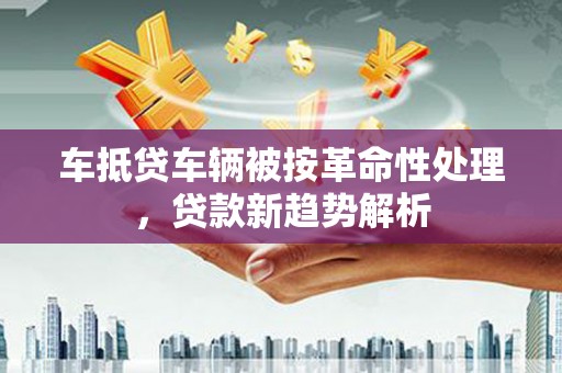 金峰车抵贷车辆被按革命性处理，贷款新趋势解析