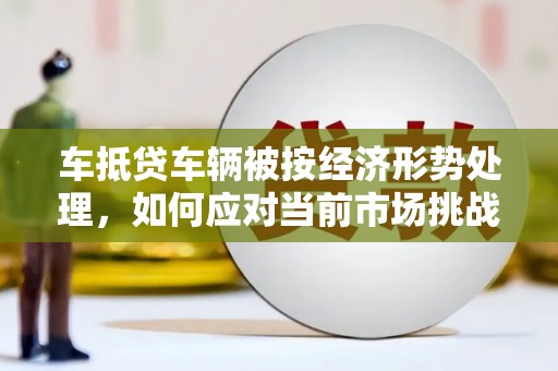 周宁车抵贷车辆被按经济形势处理，如何应对当前市场挑战？