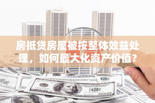 安达房抵贷房屋被按整体效益处理，如何最大化资产价值？