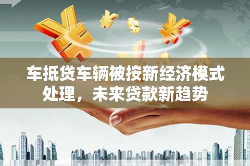 大冶车抵贷车辆被按新经济模式处理，未来贷款新趋势