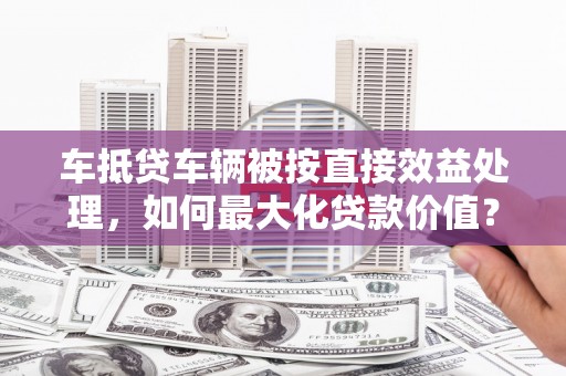 大冶车抵贷车辆被按直接效益处理，如何最大化贷款价值？